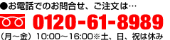 ●お電話でのお問合せ、ご注文は…0120-61-8989 （月～金） 10:00〜17:00※土、日、祝は休み